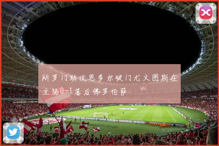 所罗门助攻恩多尔破门尤文图斯在主场0-1落后佛罗伦萨