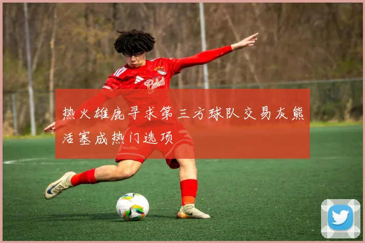 热火雄鹿寻求第三方球队交易灰熊活塞成热门选项