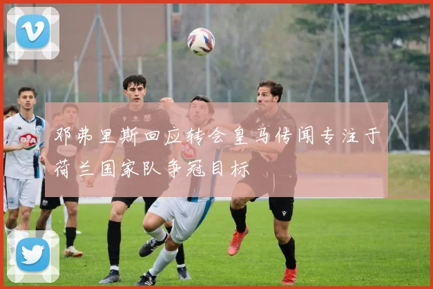 邓弗里斯回应转会皇马传闻专注于荷兰国家队争冠目标