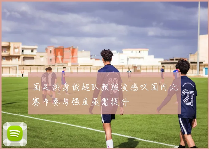 国足热身俄超队颜骏凌感叹国内比赛节奏与强度亟需提升