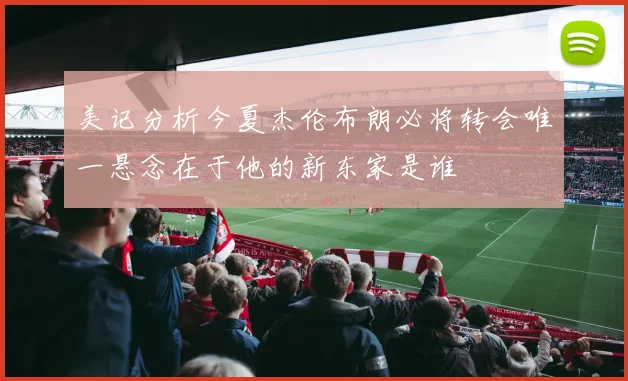 美记分析今夏杰伦布朗必将转会唯一悬念在于他的新东家是谁