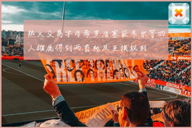 热火交易字母希罗活塞获韦尔等四人雄鹿得到两首轮及互换权利