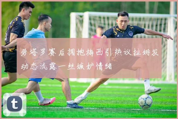 劳塔罗赛后拥抱梅西引热议拉姆发动态流露一丝嫉妒情绪