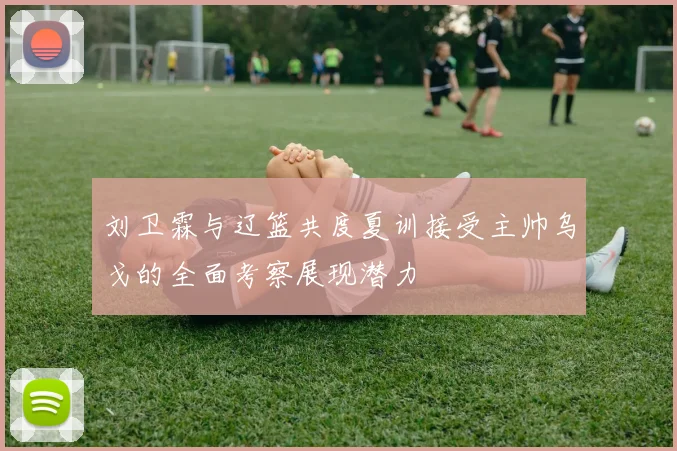 刘卫霖与辽篮共度夏训接受主帅乌戈的全面考察展现潜力