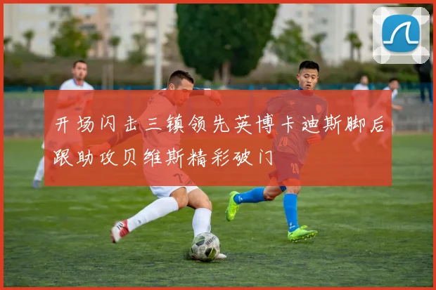 开场闪击三镇领先英博卡迪斯脚后跟助攻贝维斯精彩破门