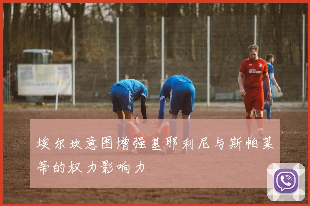 埃尔坎意图增强基耶利尼与斯帕莱蒂的权力影响力